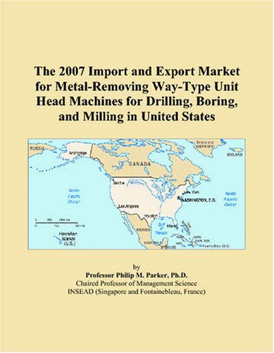 The 2007 Import and Export Market for Metal-Removing Way-Type Unit Head Machines for Drilling, Boring, and Milling in United States - Philip M. Parker