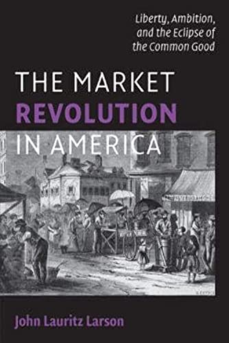 The Market Revolution in America: Liberty, Ambition, and the Eclipse of the Common Good (Cambridge Essential Histories) - Larson, John Lauritz