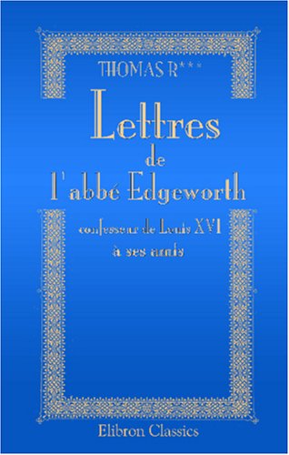 Lettres de l'abbÃ© Edgeworth, confesseur de Louis XVI, Ã  ses amis: 1777 - 1807. Avec des mÃ©moires de sa vie (French Edition) (9780543921505) by R***, Thomas