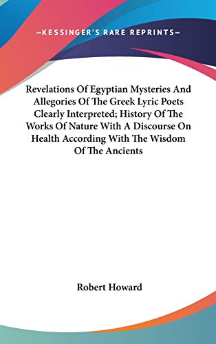 Revelations Of Egyptian Mysteries And Allegories Of The Greek Lyric Poets Clearly Interpreted; History Of The Works Of Nature With A Discourse On Health According With The Wisdom Of The Ancients (9780548118344) by Howard, Robert