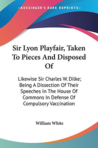 Sir Lyon Playfair, Taken To Pieces And Disposed Of: Likewise Sir Charles W. Dilke; Being A Dissection Of Their Speeches In The House Of Commons In Defense Of Compulsory Vaccination (9780548321683) by White, William