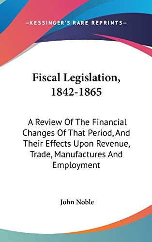 Fiscal Legislation, 1842-1865: A Review Of The Financial Changes Of That Period, And Their Effects Upon Revenue, Trade, Manufactures And Employment (9780548346921) by Noble, John