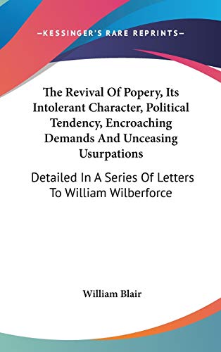 The Revival of Popery, Its Intolerant Character, Political Tendency, Encroaching Demands and Unceasing Usurpations: Detailed in a Series of Letters to William Wilberforce (9780548362037) by Blair, William