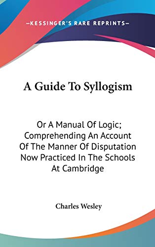 A Guide To Syllogism: Or A Manual Of Logic; Comprehending An Account Of The Manner Of Disputation Now Practiced In The Schools At Cambridge (9780548378199) by Wesley, Charles