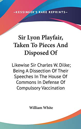 Sir Lyon Playfair, Taken To Pieces And Disposed Of: Likewise Sir Charles W. Dilke; Being A Dissection Of Their Speeches In The House Of Commons In Defense Of Compulsory Vaccination (9780548378342) by White, William