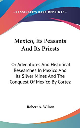 Mexico, Its Peasants And Its Priests: Or Adventures And Historical Researches In Mexico And Its Silver Mines And The Conquest Of Mexico By Cortez (9780548381083) by Wilson, Robert A.