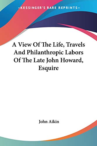 A View Of The Life, Travels And Philanthropic Labors Of The Late John Howard, Esquire (9780548463550) by Aikin, John