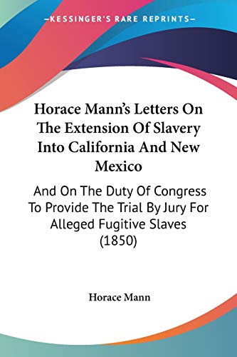 Horace Mann's Letters On The Extension Of Slavery Into California And New Mexico: And On The Duty Of Congress To Provide The Trial By Jury For Alleged Fugitive Slaves (1850) (9780548593189) by Mann, Horace