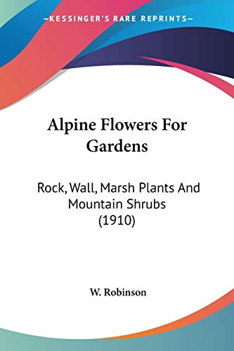 Alpine Flowers For Gardens: Rock, Wall, Marsh Plants And Mountain Shrubs (1910) (9780548657270) by Robinson, W