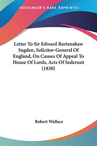 Letter To Sir Edward Burtenshaw Sugden, Solicitor-General Of England, On Causes Of Appeal To House Of Lords, Acts Of Sederunt (1830) (9780548692981) by Wallace Sir, Robert