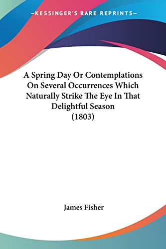 A Spring Day Or Contemplations On Several Occurrences Which Naturally Strike The Eye In That Delightful Season (1803) (9780548778760) by Fisher, James