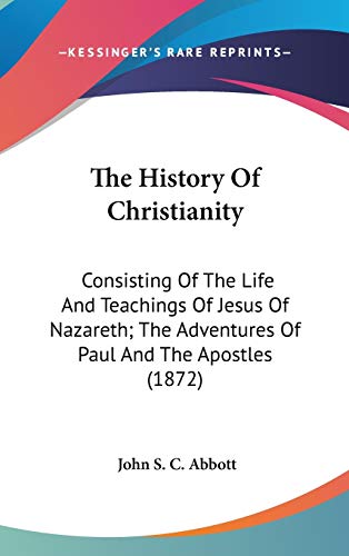 The History Of Christianity: Consisting Of The Life And Teachings Of Jesus Of Nazareth; The Adventures Of Paul And The Apostles (1872) (9780548943151) by Abbott, John S C