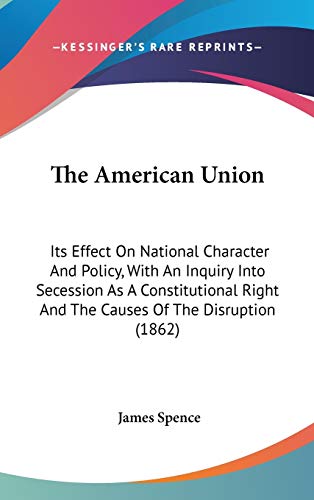 The American Union: Its Effect On National Character And Policy, With An Inquiry Into Secession As A Constitutional Right And The Causes Of The Disruption (1862) (9780548963371) by Spence, James