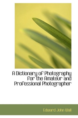 A Dictionary of Photography for the Amateur and Professional Photographer - Edward John Wall