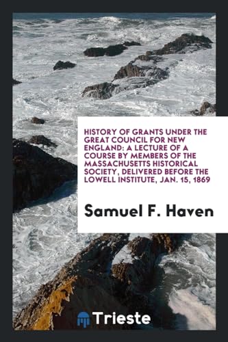 History of Grants Under the Great Council for New England: A Lecture of a Course by Members of the Massachusetts Historical Society, Delivered Before the Lowell Institute, Jan. 15, 1869 (Paperback) - Samuel F Haven