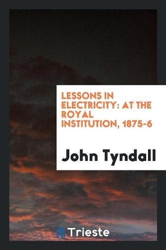 Lessons in Electricity: At the Royal Institution, 1875-6 - John Tyndall