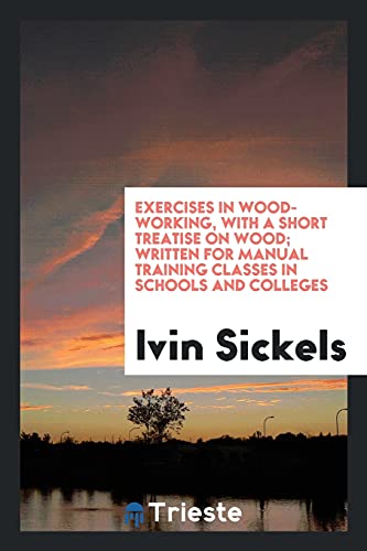 Exercises in Wood-Working, with a Short Treatise on Wood; Written for Manual Training Classes in Schools and Colleges - Ivin Sickels