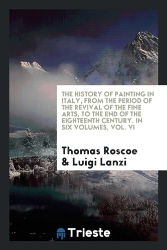 The History of Painting in Italy, from the Period of the Revival of the Fine Arts, to the End of the Eighteenth Century. In Six Volumes, Vol. VI - Roscoe, Thomas|Lanzi, Luigi