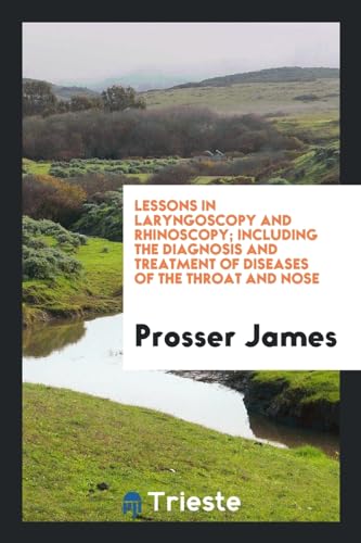 Lessons in Laryngoscopy and Rhinoscopy; Including the Diagnosis and Treatment of Diseases of the Throat and Nose - Prosser James