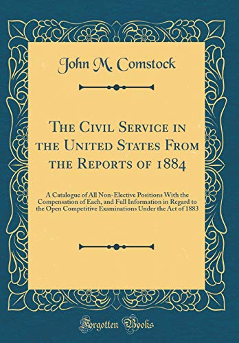 Imagen de archivo de The Civil Service in the United States From the Reports of 1884: A Catalogue of All Non-Elective Positions With the Compensation of Each, and Full Information in Regard to the Open Competitive Examinations Under the Act of 1883 (Classic Reprint) a la venta por PBShop.store US