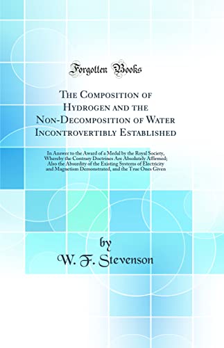 Stock image for The Composition of Hydrogen and the Non-Decomposition of Water Incontrovertibly Established: In Answer to the Award of a Medal by the Royal Society, Whereby the Contrary Doctrines Are Absolutely Affirmed; Also the Absurdity of the Existing Systems of Elec for sale by PBShop.store US