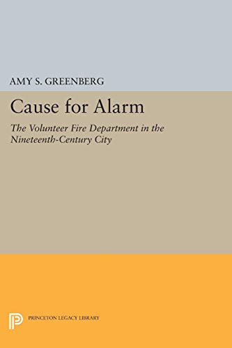Cause for Alarm: The Volunteer Fire Department in the Nineteenth-Century City (Princeton Legacy Library) - Greenberg, Amy S.
