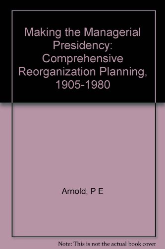 Making the Managerial Presidency : Comprehensive Reorganization Planning, 1905-1980