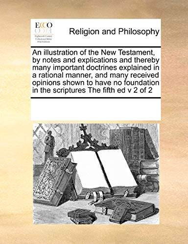 An Illustration of the New Testament, by Notes and Explications and Thereby Many Important Doctrines Explained in a Rational Manner, and Many Received Opinions Shown to Have No Foundation in the Scriptures the Fifth Ed V 2 of 2 (Paperback) - Multiple Contributors