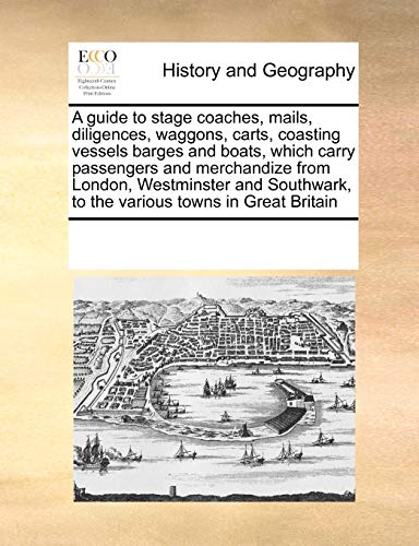 A Guide to Stage Coaches, Mails, Diligences, Waggons, Carts, Coasting Vessels Barges and Boats, Which Carry Passengers and Merchandize from London, Westminster and Southwark, to the Various Towns in Great Britain - Multiple Contributors