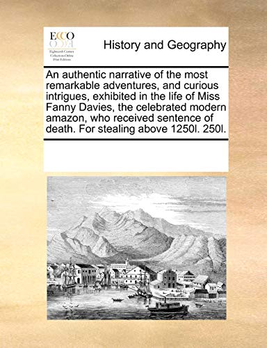 An authentic narrative of the most remarkable adventures, and curious intrigues, exhibited in the life of Miss Fanny Davies, the celebrated modern . of death. For stealing above 1250l. 250l. - See Notes Multiple Contributors