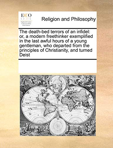 The death-bed terrors of an infidel: or, a modern freethinker exemplified in the last awful hours of a young gentleman, who departed from the principles of Christianity, and turned Deist - See Notes Multiple Contributors