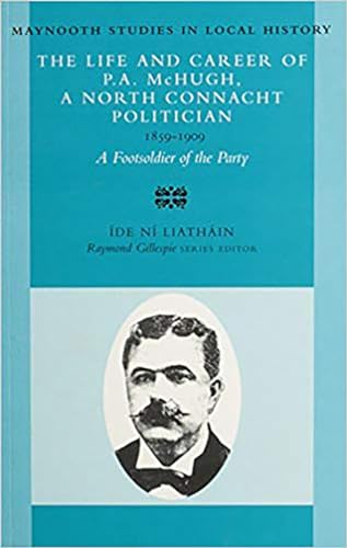 The Life and Career of P.A. McHugh, a North Connacht Politician, 1859-1909: A Footsoldier of the ...