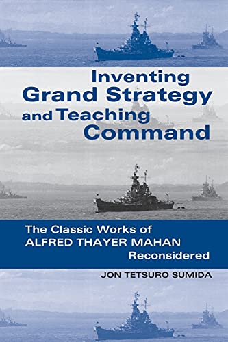 INVENTING GRAND STRATEGY AND TEACHING COMMAND, THE CLASSIC WORKS OF ALFRED THAYER MAHAN RECONSIDERED