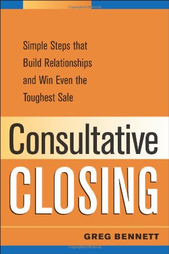 Consultative Closing: Simple Steps That Build Relationships and Win Even th e Toughest Sale