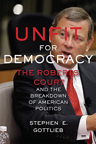 Unfit for Democracy: The Roberts Court and the Breakdown of American Politics - Gottlieb, Stephen E.