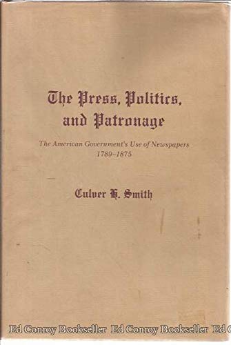 The Press, Politics, And Patronage: The American Government's Use of Newspapers, 1789-1875