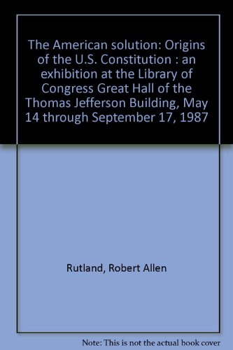 The American solution: Origins of the U.S. Constitution : an exhibition at the Library of Congress Great Hall of the Thomas Jefferson Building, May 14 through September 17, 1987 (9780844405476) by Rutland, Robert Allen