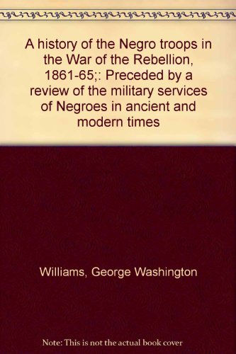 A history of the Negro troops in the War of the Rebellion, 1861-65;: Preceded by a review of the military services of Negroes in ancient and modern times (9780875030111) by Williams, George Washington