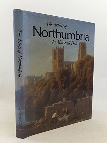The Artists of Northumbria: An Illustrated Dictionary of Northumberland, Newcastle Upon Tyne, Durham and North East Yorkshire: Painters, Sculptors, Draughtsmen and Engravers Born Between 1625 and 1900 - Marshall Hall