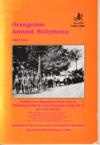 Orangeism Around Ballymena: Articles on Warrants 115 to 515 in Ballymena District Loyal Orange Lodge No.8 Pt. 1 (9780950926582) by John Brown