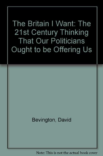 THE BRITAIN I WANT: The 21st-Century Thinking That Our Politicians Ought to be Offering Us (9780954960100) by David Bevington
