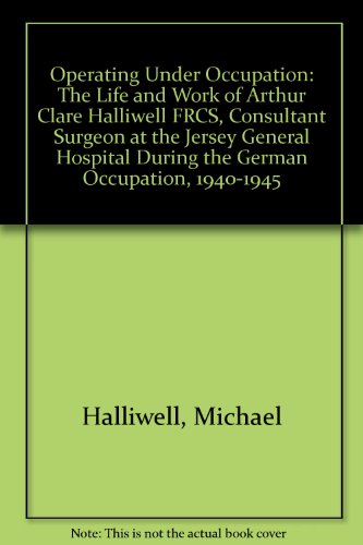 9780955008603: Operating Under Occupation: The Life and Work of Arthur Clare Halliwell FRCS, Consultant Surgeon at the Jersey General Hospital During the German Occupation, 1940-1945