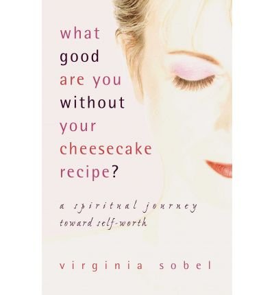 WHAT GOOD ARE YOU WITHOUT YOUR CHEESECAKE RECIPE? A Spiritual Journey Toward Self-Worth