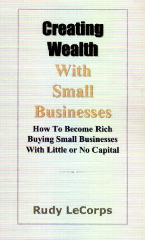 Creating Wealth with Small Businesses - How to Become Rich Buying Small Businesses with Little or No Capital - Lecorps, Rudy G