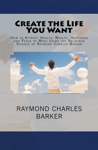 Create the Life You Want: How to Attract Health, Wealth, Happiness and Peace of Mind Using the Religious Science of Raymond Charles Barker (9780984304097) by Barker, Raymond Charles; Shannon, William F.