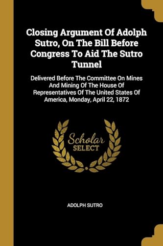 9781011323340: Closing Argument Of Adolph Sutro, On The Bill Before Congress To Aid The Sutro Tunnel: Delivered Before The Committee On Mines And Mining Of The House ... States Of America, Monday, April 22, 1872