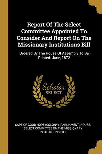 Stock image for Report Of The Select Committee Appointed To Consider And Report On The Missionary Institutions Bill: Ordered By The House Of Assembly To Be Printed. June, 1872 for sale by medimops