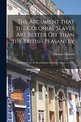 Beispielbild fr The Argument That the Colonial Slaves Are Better off Than the British Peasantry: Answered From the Royal Jamaica Gazette of June 21, 1823 zum Verkauf von Lucky's Textbooks