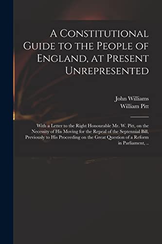Stock image for A Constitutional Guide to the People of England, at Present Unrepresented : With a Letter to the Right Honourable Mr. W. Pitt, on the Necessity of His for sale by Chiron Media