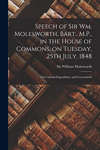 Imagen de archivo de Speech of Sir Wm. Molesworth; Bart.; M.P.; in the House of Commons; on Tuesday; 25th July; 1848 [microform] : on Colonial Expenditure and Government a la venta por Ria Christie Collections